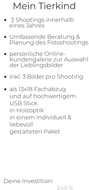 Mein Tierkind  •	 3 Shootings innerhalb eines Jahres •	Umfassende Beratung & Planung des Fotoshootings •	persönliche Online-Kundengalerie zur Auswahl der Lieblingsbilder  •	inkl. 3 Bilder pro Shooting •	als 13x18 Fachabzug und auf hochwertigem USB Stickin Holzoptikin einem individuell & liebevollgestalteten Paket         Deine Investition:   249 €